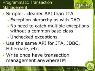 Programmatic Transaction
Management
 Simpler, cleaner API than JTA
         Exception hierarchy as with DAO
         No need to catch multiple exceptions
          without a common base class
         Unchecked exceptions

 Use the same API for JTA, JDBC,
  Hibernate, etc.
 Write once have transaction
  management anywhereTM
Copyright 2004-2005, Interface21 Ltd. - Copying, publishing, or distributing without expressed written permission is prohibited.
 