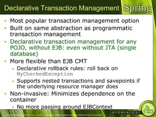 Declarative Transaction Management
 Most popular transaction management option
 Built on same abstraction as programmatic
  transaction management
 Declarative transaction management for any
  POJO, without EJB: even without JTA (single
  database)
 More flexible than EJB CMT
              Declarative rollback rules: roll back on
               MyCheckedException
              Supports nested transactions and savepoints if
               the underlying resource manager does
 Non-invasive: Minimizes dependence on the
      container
              No more passing around EJBContext
Copyright 2004-2005, Interface21 Ltd. - Copying, publishing, or distributing without expressed written permission is prohibited.
 