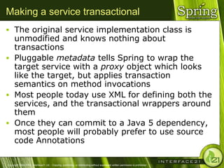 Making a service transactional
 The original service implementation class is
  unmodified and knows nothing about
  transactions
 Pluggable metadata tells Spring to wrap the
  target service with a proxy object which looks
  like the target, but applies transaction
  semantics on method invocations
 Most people today use XML for defining both the
  services, and the transactional wrappers around
  them
 Once they can commit to a Java 5 dependency,
  most people will probably prefer to use source
  code Annotations

Copyright 2004-2005, Interface21 Ltd. - Copying, publishing, or distributing without expressed written permission is prohibited.
 