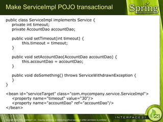 Make ServiceImpl POJO transactional
public class ServiceImpl implements Service {
   private int timeout;
   private AccountDao accountDao;

       public void setTimeout(int timeout) {
            this.timeout = timeout;
       }

       public void setAccountDao(AccountDao accountDao) {
            this.accountDao = accountDao;
       }

       public void doSomething() throws ServiceWithdrawnException {
       }
}

<bean id="serviceTarget" class="com.mycompany.service.ServiceImpl">
   <property name="timeout― value=―30‖/>
   <property name="accountDao― ref="accountDao"/>
</bean>


Copyright 2004-2005, Interface21 Ltd. - Copying, publishing, or distributing without expressed written permission is prohibited.
 