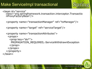 Make ServiceImpl transactional
<bean id=―service"
  class=―org.springframework.transaction.interceptor.Transactio
  nProxyFactoryBean"/>

      <property name="transactionManager― ref=―txManager"/>

      <property name="target― ref="serviceTarget"/>

  <property name="transactionAttributes">
   <props>
     <prop key="do*">
      PROPAGATION_REQUIRED,-ServiceWithdrawnException
     </prop>
   </props>
  </property>
</bean>




 Copyright 2004-2005, Interface21 Ltd. - Copying, publishing, or distributing without expressed written permission is prohibited.
 