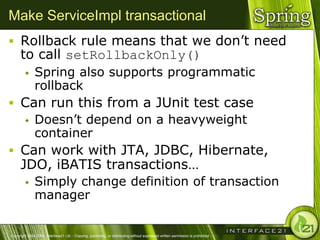 Make ServiceImpl transactional
 Rollback rule means that we don‘t need
      to call setRollbackOnly()
              Spring also supports programmatic
               rollback
 Can run this from a JUnit test case
   Doesn‘t depend on a heavyweight
    container
 Can work with JTA, JDBC, Hibernate,
      JDO, iBATIS transactions…
              Simply change definition of transaction
               manager


Copyright 2004-2005, Interface21 Ltd. - Copying, publishing, or distributing without expressed written permission is prohibited.
 