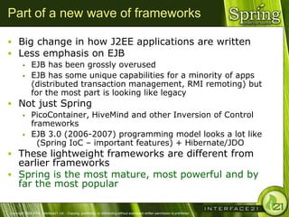 Part of a new wave of frameworks

 Big change in how J2EE applications are written
 Less emphasis on EJB
              EJB has been grossly overused
              EJB has some unique capabilities for a minority of apps
               (distributed transaction management, RMI remoting) but
               for the most part is looking like legacy
 Not just Spring
              PicoContainer, HiveMind and other Inversion of Control
               frameworks
              EJB 3.0 (2006-2007) programming model looks a lot like
                 (Spring IoC – important features) + Hibernate/JDO
 These lightweight frameworks are different from
  earlier frameworks
 Spring is the most mature, most powerful and by
  far the most popular

Copyright 2004-2005, Interface21 Ltd. - Copying, publishing, or distributing without expressed written permission is prohibited.
 