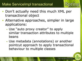 Make ServiceImpl transactional
 Don‘t actually need this much XML per
  transactional object
 Alternative approaches, simpler in large
  applications:
              Use ―auto proxy creator‖ to apply
               similar transaction attributes to multiple
               beans
              Use metadata (annotations) or another
               pointcut approach to apply transactional
               behaviour to multiple classes


Copyright 2004-2005, Interface21 Ltd. - Copying, publishing, or distributing without expressed written permission is prohibited.
 