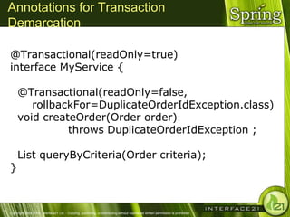 Annotations for Transaction
Demarcation

@Transactional(readOnly=true)
interface MyService {

     @Transactional(readOnly=false,
        rollbackFor=DuplicateOrderIdException.class)
     void createOrder(Order order)
               throws DuplicateOrderIdException ;

     List queryByCriteria(Order criteria);
}



Copyright 2004-2005, Interface21 Ltd. - Copying, publishing, or distributing without expressed written permission is prohibited.
 