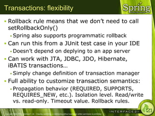 Transactions: flexibility
 Rollback rule means that we don‘t need to call
   setRollbackOnly()
       Spring                    also supports programmatic rollback
 Can run this from a JUnit test case in your IDE
   Doesn‘t depend on deplying to an app server

 Can work with JTA, JDBC, JDO, Hibernate,
   iBATIS transactions…
       Simply                     change definition of transaction manager
 Full ability to customize transaction semantics:
    Propagation behavior (REQUIRED, SUPPORTS,
     REQUIRES_NEW, etc.). Isolation level. Read/write
     vs. read-only. Timeout value. Rollback rules.

Copyright 2004-2005, Interface21 Ltd. - Copying, publishing, or distributing without expressed written permission is prohibited.
 