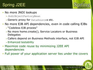 Spring J2EE
 No more JNDI lookups
    JndiObjectFactoryBean

    Generic proxy for DataSources etc.

 No more EJB API dependencies, even in code calling EJBs
    ―Codeless EJB proxies‖

    No more home.create(), Service Locators or Business
     Delegates
    Callers depend on Business Methods interface, not EJB API

    Enhanced testability

 Maximize code reuse by minimizing J2EE API
  dependencies
 Full power of your application server lies under the covers




Copyright 2004-2005, Interface21 Ltd. - Copying, publishing, or distributing without expressed written permission is prohibited.
 