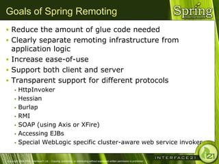 Goals of Spring Remoting
 Reduce the amount of glue code needed
 Clearly separate remoting infrastructure from
  application logic
 Increase ease-of-use
 Support both client and server
 Transparent support for different protocols
       HttpInvoker
       Hessian

       Burlap

       RMI

       SOAP (using Axis or XFire)

       Accessing EJBs

       Special WebLogic specific cluster-aware web service invoker



Copyright 2004-2005, Interface21 Ltd. - Copying, publishing, or distributing without expressed written permission is prohibited.
 