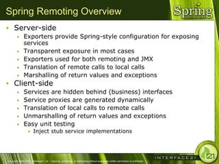 Spring Remoting Overview
 Server-side
              Exporters provide Spring-style configuration for exposing
               services
              Transparent exposure in most cases
              Exporters used for both remoting and JMX
              Translation of remote calls to local calls
              Marshalling of return values and exceptions
 Client-side
              Services are hidden behind (business) interfaces
              Service proxies are generated dynamically
              Translation of local calls to remote calls
              Unmarshalling of return values and exceptions
              Easy unit testing
                  • Inject stub service implementations




Copyright 2004-2005, Interface21 Ltd. - Copying, publishing, or distributing without expressed written permission is prohibited.
 