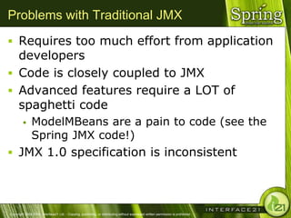 Problems with Traditional JMX
 Requires too much effort from application
  developers
 Code is closely coupled to JMX
 Advanced features require a LOT of
  spaghetti code
              ModelMBeans are a pain to code (see the
               Spring JMX code!)
 JMX 1.0 specification is inconsistent




Copyright 2004-2005, Interface21 Ltd. - Copying, publishing, or distributing without expressed written permission is prohibited.
 