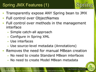 Spring JMX Features (1)
 Transparently expose ANY Spring bean to JMX
 Full control over ObjectNames
 Full control over methods in the management
      interface
              Simple catch-all approach
              Configure in Spring XML
              Use interfaces
              Use source-level metadata (Annotations)
 Removes the need for manual MBean creation
   No need to create Standard MBean interfaces

   No need to create Model MBean metadata



Copyright 2004-2005, Interface21 Ltd. - Copying, publishing, or distributing without expressed written permission is prohibited.
 