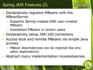 Spring JMX Features (2)
 Declaratively registers MBeans with the
      MBeanServer
              Supports Spring-created AND user-created
               MBeans
              Autodetect MBeans in certain cases
 Declaratively setup JSR-160 connectors
 Access local and remote MBeans via simple Java
      proxies
              MBean dependencies can be injected like any
               other dependency!
 Abstract many implementation inconsistencies


Copyright 2004-2005, Interface21 Ltd. - Copying, publishing, or distributing without expressed written permission is prohibited.
 