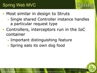 Spring Web MVC
 Most similar in design to Struts
              Single shared Controller instance handles
               a particular request type
 Controllers, interceptors run in the IoC
      container
              Important distinguishing feature
              Spring eats its own dog food




Copyright 2004-2005, Interface21 Ltd. - Copying, publishing, or distributing without expressed written permission is prohibited.
 