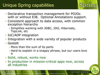Unique Spring capabilities
    Declarative transaction management for POJOs
     with or without EJB. Optional Annotations support.
    Consistent approach to data access, with common
     exception hierarchy
              Simplifies working with JDBC, JDO, Hibernate,
               TopLink, etc
    IoC/AOP integration
    Integration with a wide variety of popular products
    Gestalt
       More than the sum of its parts
       Hard to explain in a snappy phrase, but our users love
        it
    Solid, robust, works now
    In production in mission-critical apps now, across
        all industries

Copyright 2004-2005, Interface21 Ltd. - Copying, publishing, or distributing without expressed written permission is prohibited.
 