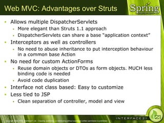 Web MVC: Advantages over Struts
 Allows multiple DispatcherServlets
    More elegant than Struts 1.1 approach

    DispatcherServlets can share a base ―application context‖

 Interceptors as well as controllers
    No need to abuse inheritance to put interception behaviour
     in a common base Action
 No need for custom ActionForms
    Reuse domain objects or DTOs as form objects. MUCH less
     binding code is needed
    Avoid code duplication

 Interface not class based: Easy to customize
 Less tied to JSP
    Clean separation of controller, model and view




Copyright 2004-2005, Interface21 Ltd. - Copying, publishing, or distributing without expressed written permission is prohibited.
 