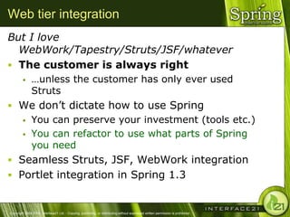 Web tier integration
But I love
  WebWork/Tapestry/Struts/JSF/whatever
 The customer is always right
              …unless the customer has only ever used
               Struts
 We don‘t dictate how to use Spring
   You can preserve your investment (tools etc.)

   You can refactor to use what parts of Spring
    you need
 Seamless Struts, JSF, WebWork integration
 Portlet integration in Spring 1.3


Copyright 2004-2005, Interface21 Ltd. - Copying, publishing, or distributing without expressed written permission is prohibited.
 
