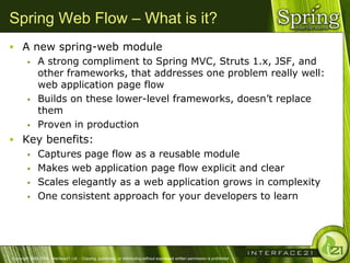 Spring Web Flow – What is it?
 A new spring-web module
    A strong compliment to Spring MVC, Struts 1.x, JSF, and
     other frameworks, that addresses one problem really well:
     web application page flow
    Builds on these lower-level frameworks, doesn‘t replace
     them
    Proven in production

 Key benefits:
    Captures page flow as a reusable module

    Makes web application page flow explicit and clear

    Scales elegantly as a web application grows in complexity

    One consistent approach for your developers to learn




Copyright 2004-2005, Interface21 Ltd. - Copying, publishing, or distributing without expressed written permission is prohibited.
 