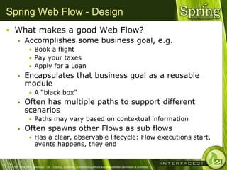 Spring Web Flow - Design
 What makes a good Web Flow?
   Accomplishes some business goal, e.g.
                  • Book a flight
                  • Pay your taxes
                  • Apply for a Loan
              Encapsulates that business goal as a reusable
               module
                  • A ―black box‖
              Often has multiple paths to support different
               scenarios
                  • Paths may vary based on contextual information
              Often spawns other Flows as sub flows
                  • Has a clear, observable lifecycle: Flow executions start,
                        events happens, they end


Copyright 2004-2005, Interface21 Ltd. - Copying, publishing, or distributing without expressed written permission is prohibited.
 