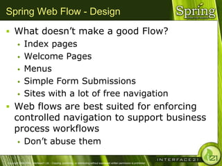 Spring Web Flow - Design
 What doesn‘t make a good Flow?
              Index pages
              Welcome Pages
              Menus
              Simple Form Submissions
              Sites with a lot of free navigation
 Web flows are best suited for enforcing
      controlled navigation to support business
      process workflows
              Don‘t abuse them

Copyright 2004-2005, Interface21 Ltd. - Copying, publishing, or distributing without expressed written permission is prohibited.
 