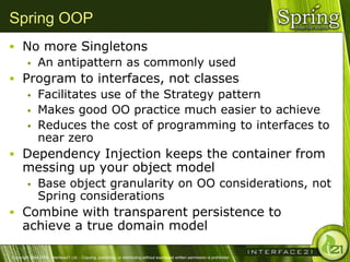 Spring OOP
 No more Singletons
    An antipattern as commonly used

 Program to interfaces, not classes
    Facilitates use of the Strategy pattern
    Makes good OO practice much easier to achieve
    Reduces the cost of programming to interfaces to
     near zero
 Dependency Injection keeps the container from
      messing up your object model
              Base object granularity on OO considerations, not
               Spring considerations
 Combine with transparent persistence to
      achieve a true domain model

Copyright 2004-2005, Interface21 Ltd. - Copying, publishing, or distributing without expressed written permission is prohibited.
 