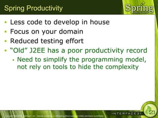 Spring Productivity
 Less code to develop in house
 Focus on your domain
 Reduced testing effort
 ―Old‖ J2EE has a poor productivity record
              Need to simplify the programming model,
               not rely on tools to hide the complexity




Copyright 2004-2005, Interface21 Ltd. - Copying, publishing, or distributing without expressed written permission is prohibited.
 