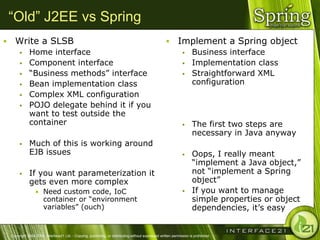 “Old” J2EE vs Spring
     Write a SLSB                                                                                            Implement a Spring object
              Home interface                                                                                          Business interface
              Component interface                                                                                     Implementation class
              ―Business methods‖ interface                                                                            Straightforward XML
              Bean implementation class                                                                                configuration
              Complex XML configuration
              POJO delegate behind it if you
               want to test outside the
               container                                                                                               The first two steps are
                                                                                                                        necessary in Java anyway
              Much of this is working around
               EJB issues                                                                                              Oops, I really meant
                                                                                                                        ―implement a Java object,‖
              If you want parameterization it                                                                          not ―implement a Spring
               gets even more complex                                                                                   object‖
                   • Need custom code, IoC                                                                             If you want to manage
                        container or ―environment                                                                       simple properties or object
                        variables‖ (ouch)                                                                               dependencies, it‘s easy


    Copyright 2004-2005, Interface21 Ltd. - Copying, publishing, or distributing without expressed written permission is prohibited.
 
