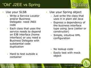 “Old” J2EE vs Spring
 Use your SLSB                                                                                   Use your Spring object
    Write a Service Locator                                                                         Just write the class that
     and/or Business                                                                                  uses it in plain old Java
     Delegate: need JNDI                                                                             Express a dependency of
     code                                                                                             the business interface
    Each class that uses the                                                                         type using Java (setter or
     service needs to depend                                                                          constructor)
     on EJB interface (home                                                                          Simple, intuitive XML
     interface) or you need a                                                                         configuration
     Business Delegate with
     substantial code
     duplication
                                                                                                                No lookup code
              Hard to test outside a                                                                           Easily test with mock
               container                                                                                         object



Copyright 2004-2005, Interface21 Ltd. - Copying, publishing, or distributing without expressed written permission is prohibited.
 