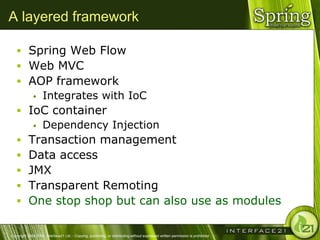 A layered framework

    Spring Web Flow
    Web MVC
    AOP framework
       Integrates with IoC

    IoC container
       Dependency Injection

    Transaction management
    Data access
    JMX
    Transparent Remoting
    One stop shop but can also use as modules


Copyright 2004-2005, Interface21 Ltd. - Copying, publishing, or distributing without expressed written permission is prohibited.
 