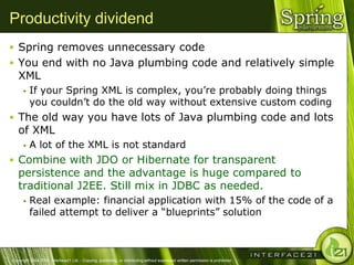Productivity dividend
 Spring removes unnecessary code
 You end with no Java plumbing code and relatively simple
   XML
         If your Spring XML is complex, you‘re probably doing things
          you couldn‘t do the old way without extensive custom coding
 The old way you have lots of Java plumbing code and lots
   of XML
         A lot of the XML is not standard
 Combine with JDO or Hibernate for transparent
   persistence and the advantage is huge compared to
   traditional J2EE. Still mix in JDBC as needed.
         Real example: financial application with 15% of the code of a
          failed attempt to deliver a ―blueprints‖ solution



Copyright 2004-2005, Interface21 Ltd. - Copying, publishing, or distributing without expressed written permission is prohibited.
 