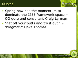 Quotes
 Spring now has the momentum to
  dominate the J2EE framework space –
  OO guru and consultant Craig Larman
 ―get off your butts and try it out ‖ –
  ‗Pragmatic‘ Dave Thomas




Copyright 2004-2005, Interface21 Ltd. - Copying, publishing, or distributing without expressed written permission is prohibited.
 