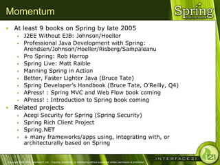 Momentum
     At least 9 books on Spring by late 2005
              J2EE Without EJB: Johnson/Hoeller
              Professional Java Development with Spring:
               Arendsen/Johnson/Hoeller/Risberg/Sampaleanu
              Pro Spring: Rob Harrop
              Spring Live: Matt Raible
              Manning Spring in Action
              Better, Faster Lighter Java (Bruce Tate)
              Spring Developer‘s Handbook (Bruce Tate, O‘Reilly, Q4)
              APress! : Spring MVC and Web Flow book coming
              APress! : Introduction to Spring book coming
     Related projects
              Acegi Security for Spring (Spring Security)
              Spring Rich Client Project
              Spring.NET
              + many frameworks/apps using, integrating with, or
               architecturally based on Spring


Copyright 2004-2005, Interface21 Ltd. - Copying, publishing, or distributing without expressed written permission is prohibited.
 