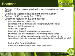 Roadmap
 Spring 1.2.6 is current production version (released Nov.
  2005)
 Continuing vigorous development and innovation
 Spring 1.3 RC1 in early Dec. 2005
 Upcoming features in 1.3 and beyond:
              XML simplification (dialects)
              Enhanced JMS and messaging integration/functionality
              Enhanced JMX functionality
              Portlet API support
              Continuing AspectJ integration enhancements
              Enhanced use of Annotations, where they make sense
              Enhanced scripting support (scripts can be configured via
               dependency injection, regular objects can be injected with scripts)

              Spring Web Flow final release
              Innovative alternative to XML bean definitions



Copyright 2004-2005, Interface21 Ltd. - Copying, publishing, or distributing without expressed written permission is prohibited.
 