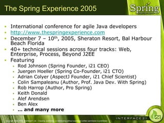 The Spring Experience 2005

 International conference for agile Java developers
 http://www.thespringexperience.com
 December 7 – 10th, 2005, Sheraton Resort, Bal Harbour
  Beach Florida
 40+ technical sessions across four tracks: Web,
  Enterprise, Process, Beyond J2EE
 Featuring
              Rod Johnson (Spring Founder, i21 CEO)
              Juergen Hoeller (Spring Co-Founder, i21 CTO)
              Adrian Colyer (AspectJ Founder, i21 Chief Scientist)
              Colin Sampaleanu (Author, Prof. Java Dev. With Spring)
              Rob Harrop (Author, Pro Spring)
              Keith Donald
              Alef Arendsen
              Ben Alex
              … and many more

Copyright 2004-2005, Interface21 Ltd. - Copying, publishing, or distributing without expressed written permission is prohibited.
 