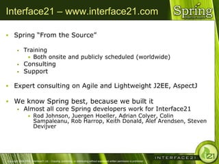 Interface21 – www.interface21.com

 Spring ―From the Source‖

              Training
                • Both onsite and publicly scheduled (worldwide)
              Consulting
              Support

 Expert consulting on Agile and Lightweight J2EE, AspectJ

 We know Spring best, because we built it
   Almost all core Spring developers work for Interface21
                  • Rod Johnson, Juergen Hoeller, Adrian Colyer, Colin
                        Sampaleanu, Rob Harrop, Keith Donald, Alef Arendsen, Steven
                        Devijver




Copyright 2004-2005, Interface21 Ltd. - Copying, publishing, or distributing without expressed written permission is prohibited.
 