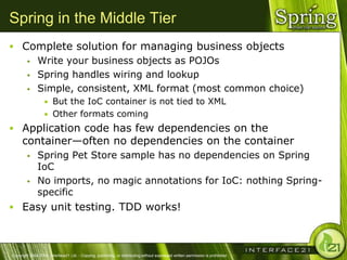 Spring in the Middle Tier
 Complete solution for managing business objects
    Write your business objects as POJOs

    Spring handles wiring and lookup

    Simple, consistent, XML format (most common choice)
                  • But the IoC container is not tied to XML
                  • Other formats coming
 Application code has few dependencies on the
      container—often no dependencies on the container
              Spring Pet Store sample has no dependencies on Spring
               IoC
              No imports, no magic annotations for IoC: nothing Spring-
               specific
 Easy unit testing. TDD works!



Copyright 2004-2005, Interface21 Ltd. - Copying, publishing, or distributing without expressed written permission is prohibited.
 