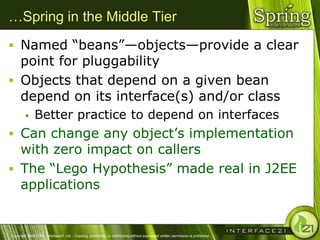 …Spring in the Middle Tier
 Named ―beans‖—objects—provide a clear
  point for pluggability
 Objects that depend on a given bean
  depend on its interface(s) and/or class
              Better practice to depend on interfaces
 Can change any object‘s implementation
  with zero impact on callers
 The ―Lego Hypothesis‖ made real in J2EE
  applications


Copyright 2004-2005, Interface21 Ltd. - Copying, publishing, or distributing without expressed written permission is prohibited.
 