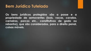 Bem Jurídico Tutelado 
Os bens jurídicos protegidos são a posse e a 
propriedade de semoventes (bois, vacas, cavalos, 
carneiros, porcos etc., constitutivos de gado ou 
rebanho), que são considerados, para o direito penal, 
coisas móveis. 
 