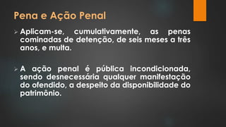 Pena e Ação Penal 
 Aplicam-se, cumulativamente, as penas 
cominadas de detenção, de seis meses a três 
anos, e multa. 
 A ação penal é pública incondicionada, 
sendo desnecessária qualquer manifestação 
do ofendido, a despeito da disponibilidade do 
patrimônio. 
 