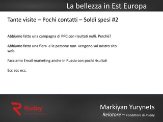 La bellezza in Est Europa
Markiyan Yurynets
Relatore – Fondatore di Ruday
Tante visite – Pochi contatti – Soldi spesi #2
Abbiamo fatto una campagna di PPC con risultati nulli. Perchè?
Abbiamo fatto una fiera e le persone non vengono sul nostro sito
web.
Facciamo Email marketing anche in Russia con pochi risultati
Ecc ecc ecc.
 