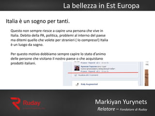La bellezza in Est Europa
Markiyan Yurynets
Relatore – Fondatore di Ruday
Italia è un sogno per tanti.
Questo non sempre riesce a capire una persona che vive in
Italia. Debito della PA, politica, problemi al interno del paese
ma ditemi quello che volete per stranieri ( Io compreso!) Italia
è un luogo da sogno.
Per questo motivo dobbiamo sempre capire lo stato d’animo
delle persone che visitano il nostro paese o che acquistano
prodotti italiani.
 
