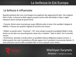 La bellezza in Est Europa
Markiyan Yurynets
Relatore – Fondatore di Ruday
Quando parliamo dei russi, non bisogna mai applicare dei ragionamenti tipici che vengono
fatti in Italia. La Russia ha delle regione proprie anche nello stile Made in Italy e voglio
mostrarvi alcuni esempi di questi trend.
• Turismo. Rimini viene ricercata per quasi 180mila volte al mese. Che sarebbe il doppio di
NAPOLI + Firenze con qualche migliaio di ricerche che rimane.
• Mobili. Le parole come “ Esclusivo” ; VIP sono sempre associati al prodotto Made in Italy.
Anche se non fate una cosa del genere, basta che ci mettete “ fatto in Italia” che il concetto
rimane.
• Ecommerce. Quando si vende online un prodotto italiano dobbiamo proprio scrivere a
lettere grandi che siete il produttore ufficiale oppure che il prodotto è puramente italiano. Ci
sono tantissimi casi di truffe o prodotti fatti in Cina e piazzati come Italiani.
La bellezza è influenzata
 