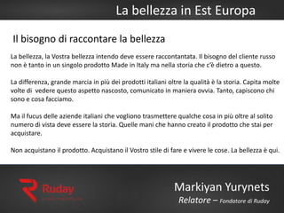 La bellezza in Est Europa
Markiyan Yurynets
Relatore – Fondatore di Ruday
La bellezza, la Vostra bellezza intendo deve essere raccontantata. Il bisogno del cliente russo
non è tanto in un singolo prodotto Made in Italy ma nella storia che c’è dietro a questo.
La differenza, grande marcia in più dei prodotti italiani oltre la qualità è la storia. Capita molte
volte di vedere questo aspetto nascosto, comunicato in maniera ovvia. Tanto, capiscono chi
sono e cosa facciamo.
Ma il fucus delle aziende italiani che vogliono trasmettere qualche cosa in più oltre al solito
numero di vista deve essere la storia. Quelle mani che hanno creato il prodotto che stai per
acquistare.
Non acquistano il prodotto. Acquistano il Vostro stile di fare e vivere le cose. La bellezza è qui.
Il bisogno di raccontare la bellezza
 