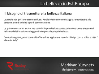 La bellezza in Est Europa
Markiyan Yurynets
Relatore – Fondatore di Ruday
Le parole non possono essere escluse. Parole intese come messaggi da trasmettere alle
persone, quindi qulsiasi tipo di comunicazione .
Le parole non sono a caso, ma sono in lingua che loro conoscono molto bene e trasmessi
nella modalità in cui russo legge ed interpreta la propria bellezza.
Dovete insegnare, porsi come chi offre valore aggiunto e non chi obbliga con la solita scritta “
Made in Italy”.
Il bisogno di trasmettere la bellezza italiana
 