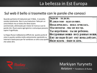 La bellezza in Est Europa
Markiyan Yurynets
Relatore – Fondatore di Ruday
Quando parliamo di traduzione per il Web, il concetto
cambia totalmente. Non è una traduzione fatta per un
unico lettore ma un testo che deve essere
commerciale, ottimizzato per motori di ricerca e con le
parole che i Russi usano ogni giorno o comunque possono
capire il significato.
La lingua Russa è abbastanza difficile da questo punto di
vista in quanto cambia molto velocemente sopratutto su
internet e basta poco per far sembrare un altra cosa quello
che volevi dire.
Sul web il bello si trasmette con le parole che conosci
 