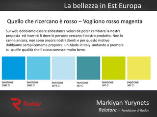 La bellezza in Est Europa
Markiyan Yurynets
Relatore – Fondatore di Ruday
Sul web dobbiamo essere abbastanza veloci da poter cambiare la nostra
proposta ed inserirsi li dove le persone cercano il nostro prodotto. Non lo
sanno ancora, non sono ancora nostri clienti e per questo motivo
dobbiamo semplicemente proporre un Made in Italy andando a premere
su quelle qualità che il russo conosce molto bene.
Quello che ricercano è rosso – Vogliono rosso magenta
 