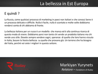La bellezza in Est Europa
Markiyan Yurynets
Relatore – Fondatore di Ruday
E quindi ?
La Russia, come qualsiasi processo di marketing in paesi non italiani e che conosci bene è
un processo delicato e difficile. Nulla è facile, nulla è scontato e molte volte dobbiamo
renderci conto di chi abbiamo di fronte.
La bellezza italiana per un russo è un modello che manca ed è alla continua ricerca di
questo modo di vivere. Dobbiamo porsi non tanto chi vende un prodotto italiano ma chi
vende uno stile. Dovete sempre vendere sogni, speranze di quello che loro hanno vissuto
in Italia, basare la Vostra bellezza su quello che provano già. Un terreno che ha bisogno
del Italia, perché voi siete i migliori in questo settore.
 