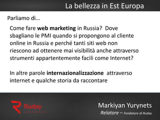 La bellezza in Est Europa
Markiyan Yurynets
Relatore – Fondatore di Ruday
Parliamo di...
Come fare web marketing in Russia? Dove
sbagliano le PMI quando si propongono al cliente
online in Russia e perché tanti siti web non
riescono ad ottenere mai visibilità anche attraverso
strumenti appartentemente facili come Internet?
In altre parole internazionalizzazione attraverso
internet e qualche storia da raccontare
 