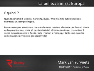 La bellezza in Est Europa
Markiyan Yurynets
Relatore – Fondatore di Ruday
E quindi ?
Quando parliamo di visibilità, marketing, Russia, Web insomma tutte queste cose
ricordatevi una semplice regola.
Potete non capire alcune cose, ma usate la stessa passione che avete per il vostro lavoro
nella comunicazione. Usate gli stessi materiali di altissima qualità per trasmettere il
vostro messaggio anche in Russia . Siete i migliori al mondo per tante cose, la vostra
comunicazione deve essere di questo livello!
 