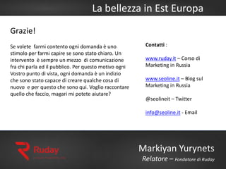 La bellezza in Est Europa
Markiyan Yurynets
Relatore – Fondatore di Ruday
Grazie!
Se volete farmi contento ogni domanda è uno
stimolo per farmi capire se sono stato chiaro. Un
intervento è sempre un mezzo di comunicazione
fra chi parla ed il pubblico. Per questo motivo ogni
Vostro punto di vista, ogni domanda è un indizio
che sono stato capace di creare qualche cosa di
nuovo e per questo che sono qui. Voglio raccontare
quello che faccio, magari mi potete aiutare?
Contatti :
www.ruday.it – Corso di
Marketing in Russia
www.seoline.it – Blog sul
Marketing in Russia
@seolineit – Twitter
info@seoline.it - Email
 