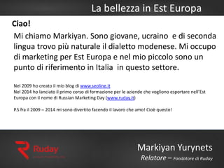 La bellezza in Est Europa
Markiyan Yurynets
Relatore – Fondatore di Ruday
Ciao!
Mi chiamo Markiyan. Sono giovane, ucraino e di seconda
lingua trovo più naturale il dialetto modenese. Mi occupo
di marketing per Est Europa e nel mio piccolo sono un
punto di riferimento in Italia in questo settore.
Nel 2009 ho creato il mio blog di www.seoline.it
Nel 2014 ho lanciato il primo corso di formazione per le aziende che vogliono esportare nell’Est
Europa con il nome di Russian Marketing Day (www.ruday.it)
P.S fra il 2009 – 2014 mi sono divertito facendo il lavoro che amo! Cioè questo!
 